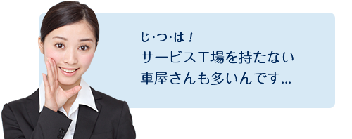 じ･つ･は！サービス工場を持たない車屋さんも多いんです...